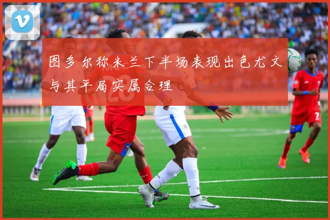 图多尔称米兰下半场表现出色尤文与其平局实属合理