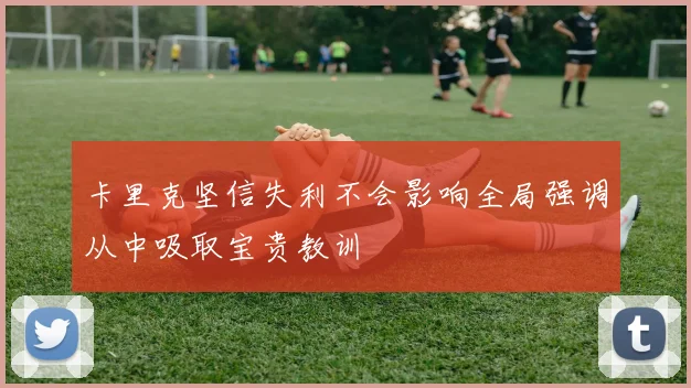 卡里克坚信失利不会影响全局强调从中吸取宝贵教训