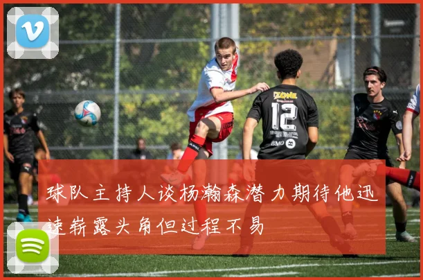 球队主持人谈杨瀚森潜力期待他迅速崭露头角但过程不易