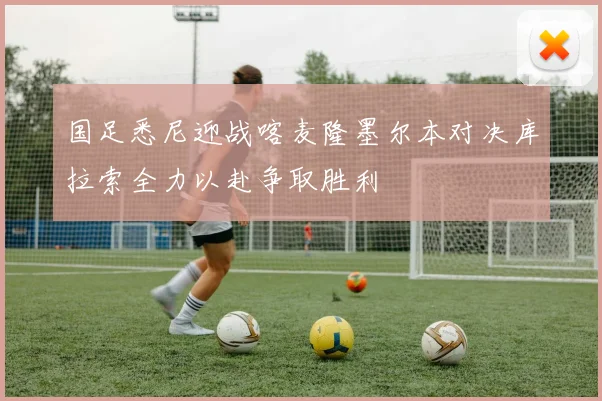 国足悉尼迎战喀麦隆墨尔本对决库拉索全力以赴争取胜利
