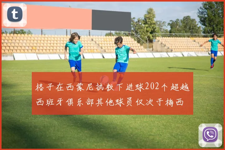 格子在西蒙尼执教下进球202个超越西班牙俱乐部其他球员仅次于梅西