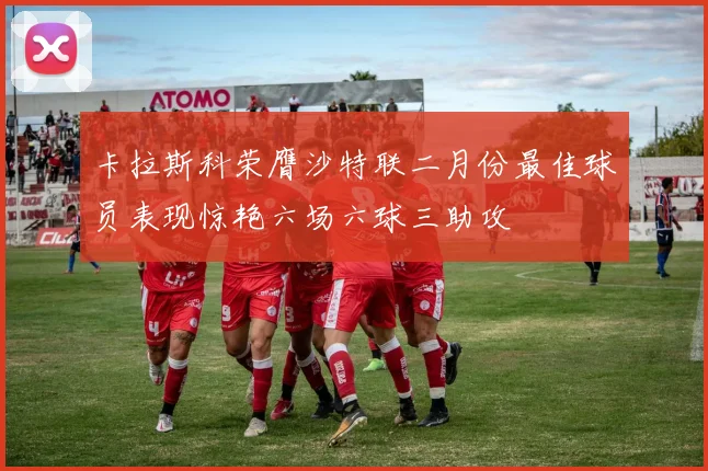 卡拉斯科荣膺沙特联二月份最佳球员表现惊艳六场六球三助攻