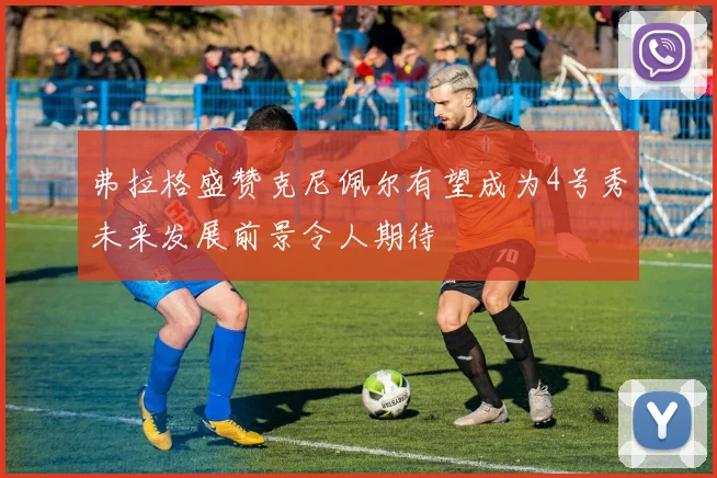 弗拉格盛赞克尼佩尔有望成为4号秀未来发展前景令人期待