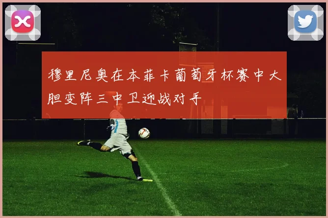 穆里尼奥在本菲卡葡萄牙杯赛中大胆变阵三中卫迎战对手