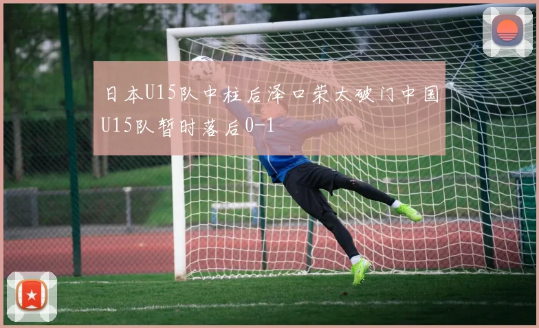 日本U15队中柱后泽口荣太破门中国U15队暂时落后0-1