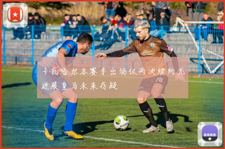 卡瓦哈尔本赛季出场仅两次续约无进展皇马未来存疑