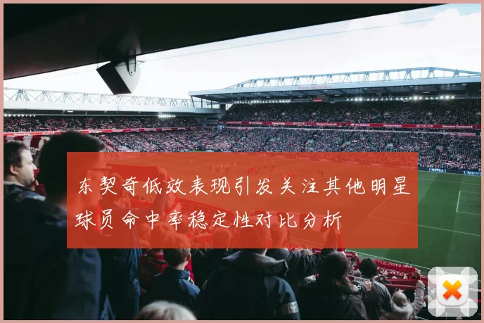 东契奇低效表现引发关注其他明星球员命中率稳定性对比分析