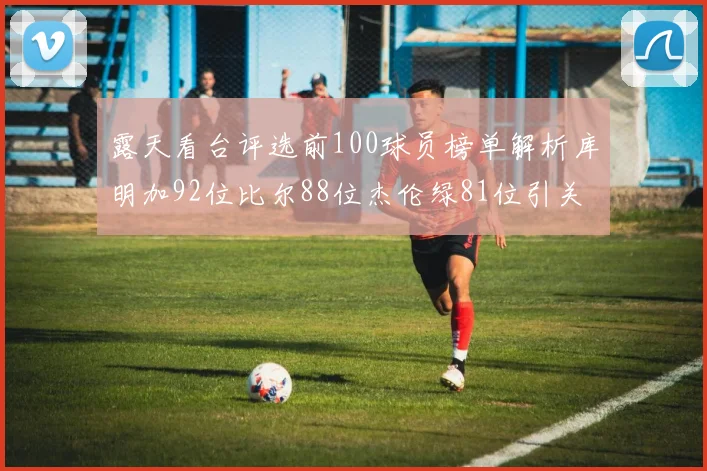 露天看台评选前100球员榜单解析库明加92位比尔88位杰伦绿81位引关注