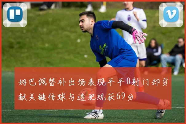 姆巴佩替补出场表现平平0射门却贡献关键传球与造犯规获69分