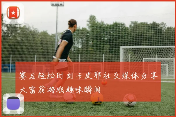 赛后轻松时刻卡皮耶社交媒体分享大富翁游戏趣味瞬间