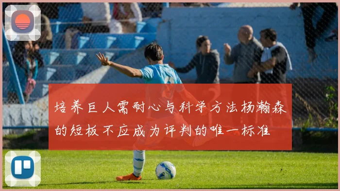 培养巨人需耐心与科学方法杨瀚森的短板不应成为评判的唯一标准