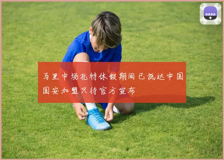 马里中场孔特休假期间已抵达中国国安加盟只待官方宣布