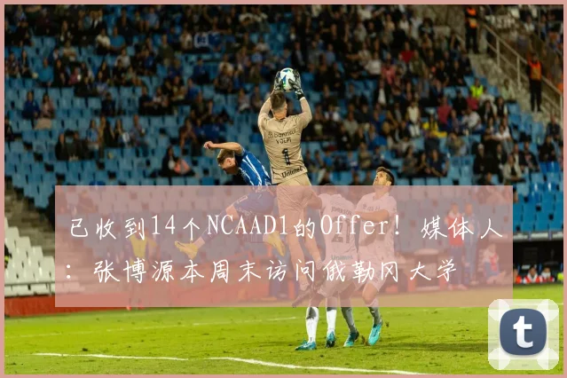 已收到14个NCAAD1的Offer！媒体人：张博源本周末访问俄勒冈大学