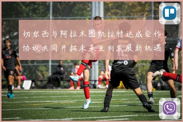 切尔西与阿拉木图凯拉特达成合作协议共同开拓未来互利发展新机遇