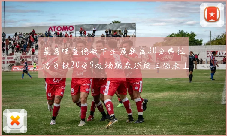 菜鸟理查德砍下生涯新高30分弗拉格贡献20分9板杨瀚森连续三场未上场