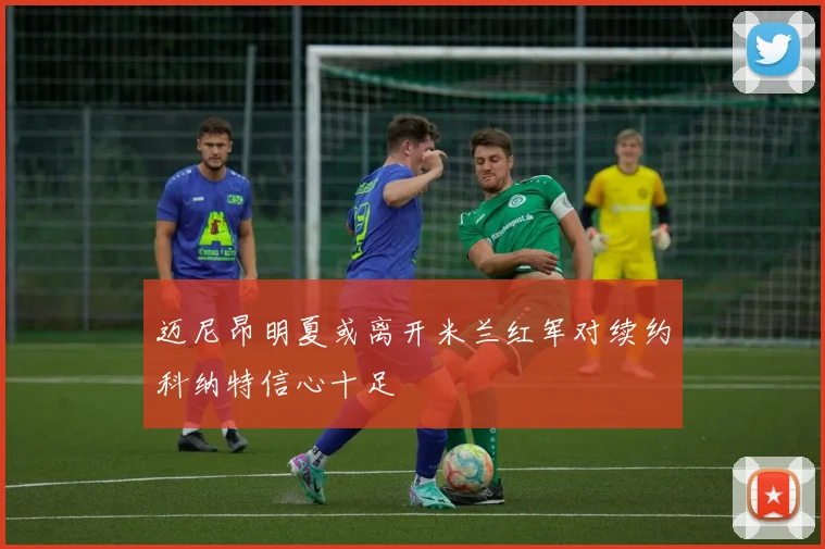 迈尼昂明夏或离开米兰红军对续约科纳特信心十足