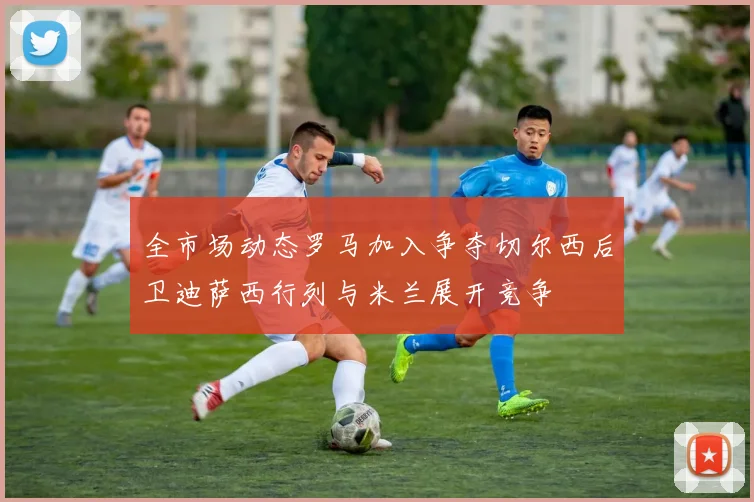 全市场动态罗马加入争夺切尔西后卫迪萨西行列与米兰展开竞争