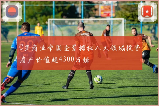 C罗商业帝国全景揭秘八大领域投资房产价值超4300万镑