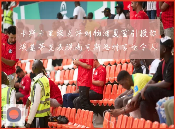 卡斯卡里诺点评利物浦夏窗引援称埃基蒂克表现尚可斯洛特言论令人哭笑不得