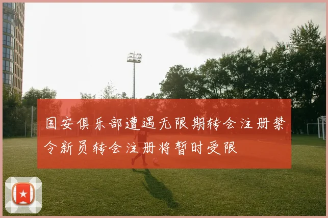 国安俱乐部遭遇无限期转会注册禁令新员转会注册将暂时受限