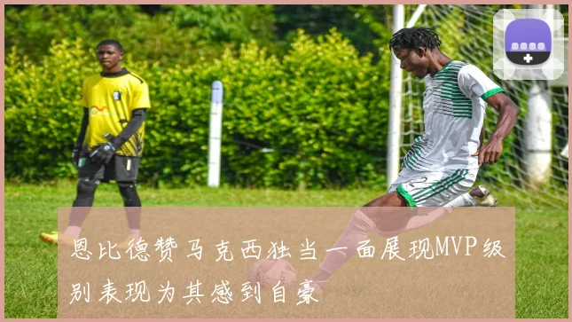 恩比德赞马克西独当一面展现MVP级别表现为其感到自豪