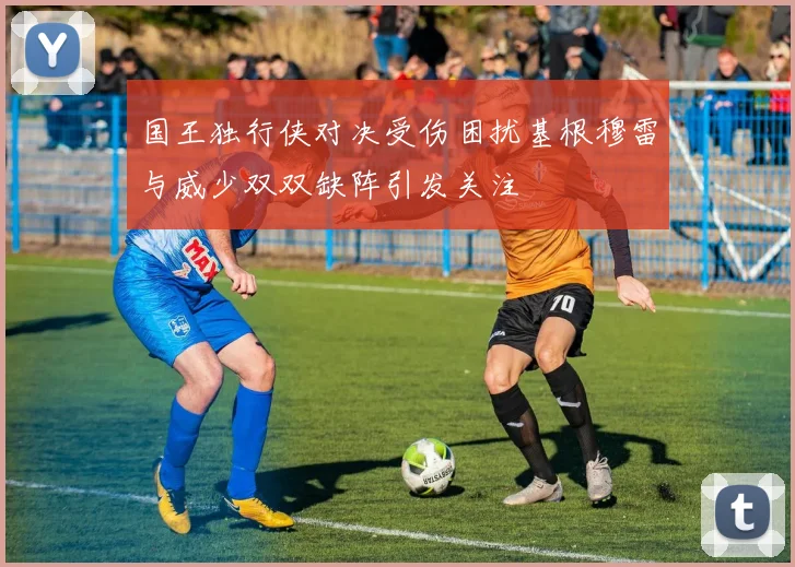国王独行侠对决受伤困扰基根穆雷与威少双双缺阵引发关注