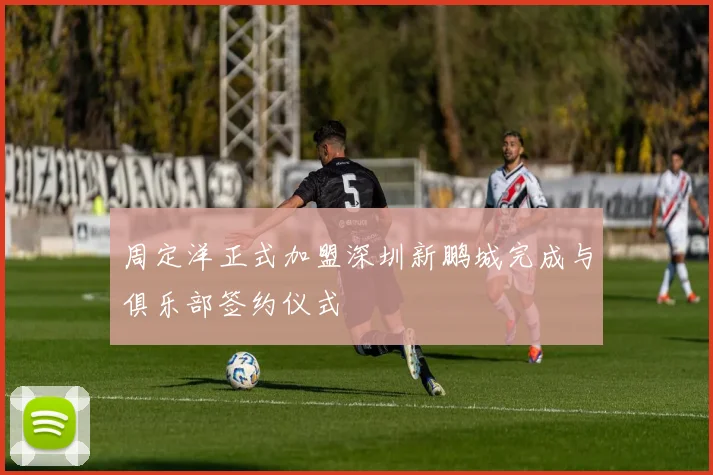 周定洋正式加盟深圳新鹏城完成与俱乐部签约仪式