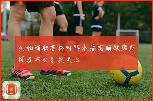 利物浦联赛杯对阵水晶宫前缺席新闻发布会引发关注