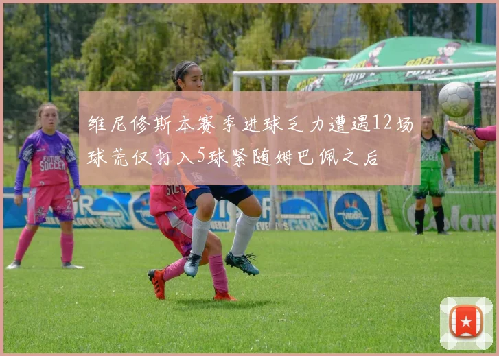 维尼修斯本赛季进球乏力遭遇12场球荒仅打入5球紧随姆巴佩之后