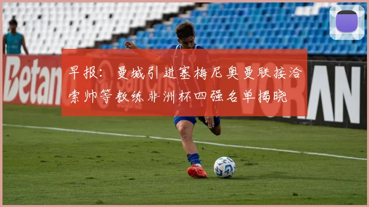 早报：曼城引进塞梅尼奥曼联接洽索帅等教练非洲杯四强名单揭晓