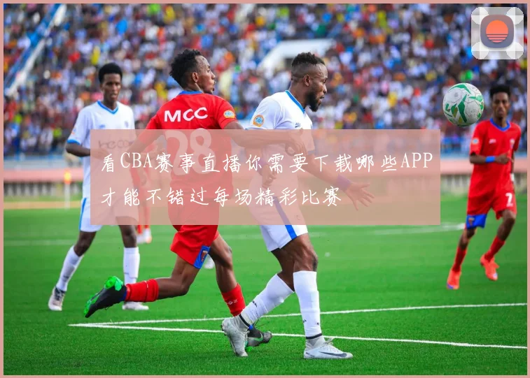 看CBA赛事直播你需要下载哪些APP才能不错过每场精彩比赛