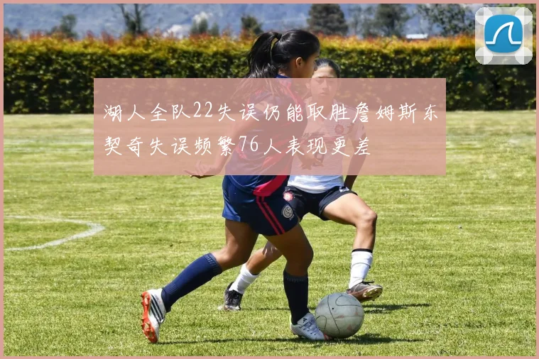 湖人全队22失误仍能取胜詹姆斯东契奇失误频繁76人表现更差