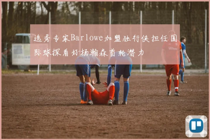选秀专家Barlowe加盟独行侠担任国际球探看好杨瀚森首轮潜力