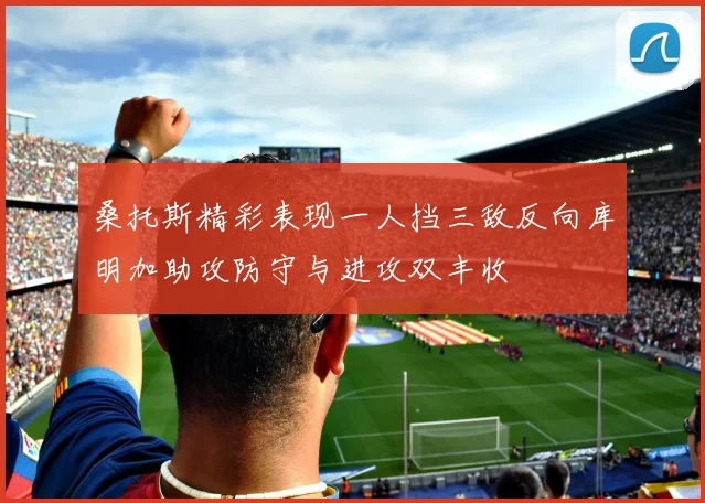 桑托斯精彩表现一人挡三敌反向库明加助攻防守与进攻双丰收