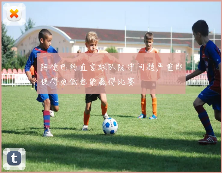 阿德巴约直言球队防守问题严重即使得分低也能赢得比赛