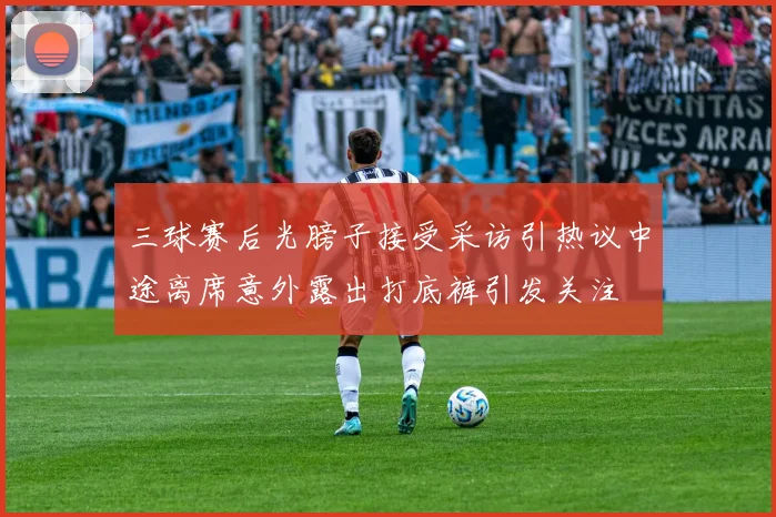三球赛后光膀子接受采访引热议中途离席意外露出打底裤引发关注