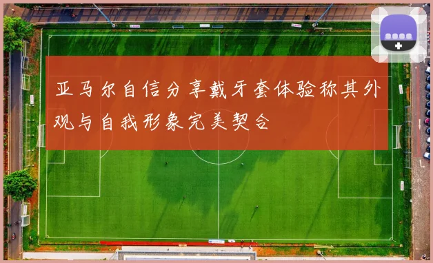 亚马尔自信分享戴牙套体验称其外观与自我形象完美契合