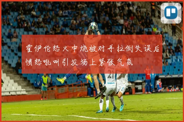 霍伊伦怒火中烧被对手拉倒失误后愤怒吼叫引发场上紧张气氛