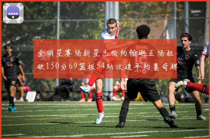 全明星赛场新星杰伦约翰逊五场狂砍150分69篮板54助攻追平约基奇辉煌纪录