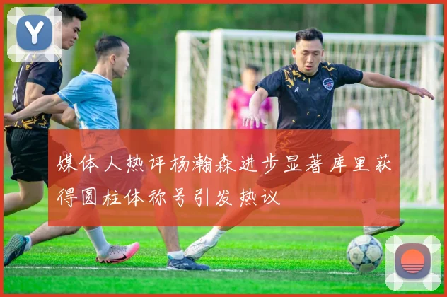 媒体人热评杨瀚森进步显著库里获得圆柱体称号引发热议