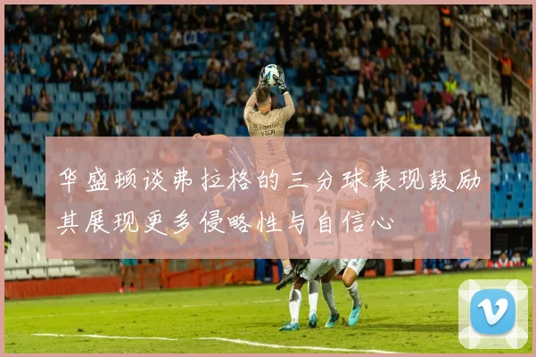华盛顿谈弗拉格的三分球表现鼓励其展现更多侵略性与自信心