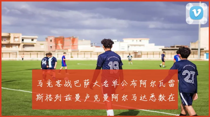 马竞客战巴萨大名单公布阿尔瓦雷斯格列兹曼卢克曼阿尔马达悉数在列
